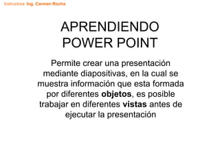 Instructora: Ing. Carmen Rocha
APRENDIENDO
POWER POINT
Permite crear una presentación
mediante diapositivas, en la cual se
muestra información que esta formada
por diferentes objetos, es posible
trabajar en diferentes vistas antes de
ejecutar la presentación
 