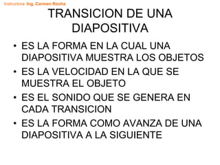 Instructora: Ing. Carmen Rocha
TRANSICION DE UNA
DIAPOSITIVA
• ES LA FORMA EN LA CUAL UNA
DIAPOSITIVA MUESTRA LOS OBJETOS
• ES LA VELOCIDAD EN LA QUE SE
MUESTRA EL OBJETO
• ES EL SONIDO QUE SE GENERA EN
CADA TRANSICION
• ES LA FORMA COMO AVANZA DE UNA
DIAPOSITIVA A LA SIGUIENTE
 