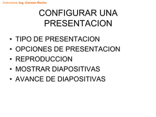 Instructora: Ing. Carmen Rocha
CONFIGURAR UNA
PRESENTACION
• TIPO DE PRESENTACION
• OPCIONES DE PRESENTACION
• REPRODUCCION
• MOSTRAR DIAPOSITIVAS
• AVANCE DE DIAPOSITIVAS
 