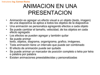 Instructora: Ing. Carmen Rocha
ANIMACION EN UNA
PRESENTACION
• Animación es agregar un efecto visual a un objeto (texto, imagen)
de una diapositiva se aplica a todos los objetos de la diapositiva
• Una animación se personaliza agregando efectos a cada objeto
• Se puede cambiar el tamaño, velocidad, de los objetos en cada
efecto agregado
• Los efectos se pueden agregar y también quitar
• Se puede animar
texto, objetos, diagrama, organigrama, grafico, imágenes.
• Toda animación tiene un intervalo que puede ser combinado
• El efecto de animación puede ser quitado
• Se puede animar un marcador de posición completo o letra por letra
o palabra por palabra
• Existen animaciones preestablecidas y personalizadas
 