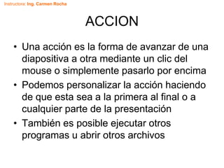 Instructora: Ing. Carmen Rocha
ACCION
• Una acción es la forma de avanzar de una
diapositiva a otra mediante un clic del
mouse o simplemente pasarlo por encima
• Podemos personalizar la acción haciendo
de que esta sea a la primera al final o a
cualquier parte de la presentación
• También es posible ejecutar otros
programas u abrir otros archivos
 