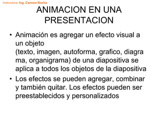Instructora: Ing. Carmen Rocha
ANIMACION EN UNA
PRESENTACION
• Animación es agregar un efecto visual a
un objeto
(texto, imagen, autoforma, grafico, diagra
ma, organigrama) de una diapositiva se
aplica a todos los objetos de la diapositiva
• Los efectos se pueden agregar, combinar
y también quitar. Los efectos pueden ser
preestablecidos y personalizados
 