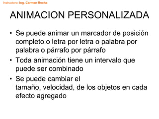 Instructora: Ing. Carmen Rocha
ANIMACION PERSONALIZADA
• Se puede animar un marcador de posición
completo o letra por letra o palabra por
palabra o párrafo por párrafo
• Toda animación tiene un intervalo que
puede ser combinado
• Se puede cambiar el
tamaño, velocidad, de los objetos en cada
efecto agregado
 