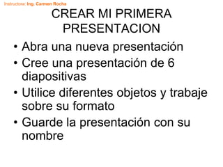 Instructora: Ing. Carmen Rocha
CREAR MI PRIMERA
PRESENTACION
• Abra una nueva presentación
• Cree una presentación de 6
diapositivas
• Utilice diferentes objetos y trabaje
sobre su formato
• Guarde la presentación con su
nombre
 
