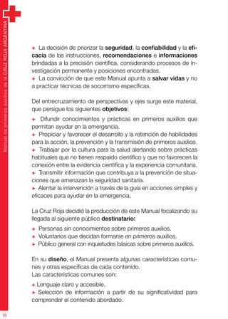 ManualdeprimerosauxiliosdelaCRUZROJAARGENTINA
10
+ La decisión de priorizar la seguridad, la confiabilidad y la efi-
cacia de las instrucciones, recomendaciones e informaciones
brindadas a la precisión científica, considerando procesos de in-
vestigación permanente y posiciones encontradas.
+ La convicción de que este Manual apunta a salvar vidas y no
a practicar técnicas de socorrismo específicas.
Del entrecruzamiento de perspectivas y ejes surge este material,
que persigue los siguientes objetivos:
+ Difundir conocimientos y prácticas en primeros auxilios que
permitan ayudar en la emergencia.
+ Propiciar y favorecer el desarrollo y la retención de habilidades
para la acción, la prevención y la transmisión de primeros auxilios.
+ Trabajar por la cultura para la salud alertando sobre prácticas
habituales que no tienen respaldo científico y que no favorecen la
conexión entre la evidencia científica y la experiencia comunitaria.
+ Transmitir información que contribuya a la prevención de situa-
ciones que amenazan la seguridad sanitaria.
+ Alentar la intervención a través de la guía en acciones simples y
eficaces para ayudar en la emergencia.
La Cruz Roja decidió la producción de este Manual focalizando su
llegada al siguiente público destinatario:
+ Personas sin conocimientos sobre primeros auxilios.
+ Voluntarios que decidan formarse en primeros auxilios.
+ Público general con inquietudes básicas sobre primeros auxilios.
En su diseño, el Manual presenta algunas características comu-
nes y otras específicas de cada contenido.
Las características comunes son:
+ Lenguaje claro y accesible.
+ Selección de información a partir de su significatividad para
comprender el contenido abordado.
 