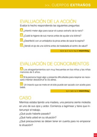 101
Evaluación de la acción
Evalúe lo hecho respondiendo las siguientes preguntas:
A ¿Intentó meter algo para sacar el cuerpo extraño de la nariz?
B ¿Cuidó la higiene de sus manos antes de ayudar a la víctima?
C ¿Desinfectó con un antiséptico la pinza antes de sacar la espina?
D ¿Vendó el ojo de una víctima antes de trasladarla al centro de salud?
CASO
Mientras estaba lijando una madera, una persona siente molestia
en uno de sus ojos y ardor. Comienza a lagrimear y tiene que in-
terrumpir el trabajo.
¿Qué pudo haberle pasado?
¿Qué haría usted en su situación?
¿Qué precauciones se deben tener en cuenta para no empeorar
la situación?
Evaluación de CONOCIMIENTOS
A Los atragantamientos son muy frecuentes en los niños y las niñas
menores de 5 años.
B Si la persona tragó algo y presenta dificultades para respirar es nece-
sario intentar desobstruir la vía aérea.
C Un insecto que se mete en el oído puede ser sacado con aceite para
bebé.
Respuestas:a)Sí;b)Sí;c)Sí.
Respuestas:a)No;b)Sí;c)Sí;d)Sí.
>>. CUERPOS EXTRAÑOS
 