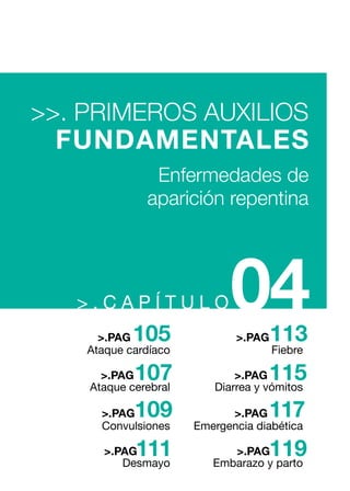 > . C A P Í T U L O04
Fiebre
Diarrea y vómitos
113>.PAG
115>.PAG
Emergencia diabética
Embarazo y parto
117>.PAG
119>.PAG
Ataque cardíaco
Ataque cerebral
105>.PAG
107>.PAG
Convulsiones
Desmayo
109>.PAG
111>.PAG
>>. PRIMEROS AUXILIOS
FUNDAMENTALES
Enfermedades de
aparición repentina
 