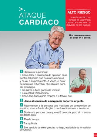 105
----------------------
ALTO RIESGO
----------------------
La enfermedad co-
ronaria es la primera
causa de muerte en la
mayoría de los países.
1 Observe si la persona:
• Tiene dolor o sensación de opresión en el
centro del pecho que dura unos minutos
y se va, o es persistente. A veces, el dolor
se siente en el hombro, el cuello o la boca
del estómago.
• Se marea o tiene ganas de vomitar.
• Está pálida y transpirada.
• Tiene dificultades para respirar o le falta el aire.
2 Llame al servicio de emergencia en forma urgente.
3 Recomiende a la persona que mastique un comprimido de
aspirina, si no sufre de alergias o contraindicaciones a la misma.
4 Siente a la persona para que esté cómoda, pero sin moverla
de donde está.
5 Aflójele la ropa.
6 Tranquilícela.
7 Si el servicio de emergencias no llega, trasládela de inmediato
al hospital.
>.
ATAQUE
CARDÍACO
Una persona se queja
de dolor en el pecho.
 
