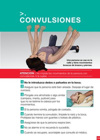 109
1 No le introduzca dedos o pañuelos en la boca.
2 Asegure que la persona esté bien aireada. Despeje el lugar de
curiosos.
3 Póngale una almohada o algo similar
(campera, manta, pulóver) para
que no se lastime la cabeza por los
movimientos.
4 Si la persona vomita, póngala de costado.
5 Cuando termine la convulsión, límpiele la nariz y la boca.
Protéjase las manos con guantes o bolsas de plástico.
6 Asegúrese de que la persona respira bien.
7 No se alarme si no recuerda lo sucedido.
8 Cuando se recupere, aconséjele que consulte al médico.
>.
CONVULSIONES
-------------------------------------------------------------------
ATENCIÓN : No impida los movimientos de la persona con
convulsiones ni la sujete. -----------------------------------------
Una persona se cae en la
calle y tiene movimientos
bruscos de brazos y piernas.
 