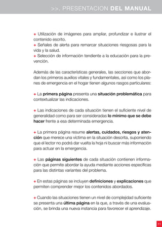 11
>>. PRESENTACION DEL MANUAL
+ Utilización de imágenes para ampliar, profundizar e ilustrar el
contenido escrito.
+ Señales de alerta para remarcar situaciones riesgosas para la
vida y la salud.
+ Selección de información tendiente a la educación para la pre-
vención.
Además de las características generales, las secciones que abor-
dan los primeros auxilios vitales y fundamentales, así como los pla-
nes de emergencia en el hogar tienen algunos rasgos particulares:
+ La primera página presenta una situación problemática para
contextualizar las indicaciones.
+ Las indicaciones de cada situación tienen el suficiente nivel de
generalidad como para ser consideradas lo mínimo que se debe
hacer frente a esa determinada emergencia.
+ La primera página resume alertas, cuidados, riesgos y aten-
ción que merece una víctima en la situación descrita, suponiendo
que el lector no podrá dar vuelta la hoja ni buscar más información
para actuar en la emergencia.
+ Las páginas siguientes de cada situación contienen informa-
ción que permite abordar la ayuda mediante acciones específicas
para las distintas variantes del problema.
+ En estas páginas se incluyen definiciones y explicaciones que
permiten comprender mejor los contenidos abordados.
+ Cuando las situaciones tienen un nivel de complejidad suficiente
se presenta una última página en la que, a través de una evalua-
ción, se brinda una nueva instancia para favorecer el aprendizaje.
 