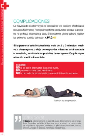 ManualdeprimerosauxiliosdelaCRUZROJAARGENTINA
112
Complicaciones
La mayoría de los desmayos no son graves y la persona afectada se
recupera fácilmente. Pero es importante asegurarse de que la perso-
na no se haya lesionado al caer. Si se lastimó, usted deberá realizar
los primeros auxilios del caso. >.PAG 61
Si la persona está inconsciente más de 2 o 3 minutos, vuel-
ve a desmayarse o deja de responder mientras está sentada
o acostada, acuéstela en posición de recuperación y busque
atención médica inmediata.
.DEFINICIONES
El desmayo o desvanecimiento es la pérdida brusca del conocimiento por un tiempo
breve. Se produce por la falta de llegada de sangre al cerebro. Las causas pueden
ser muy diversas: baja presión, deshidratación, golpe de calor, intoxicación, un susto,
emoción, un golpe en la cabeza, hemorragia, ansiedad, fatiga.
RECUERDE!
NO le dé sal ni productos para que huela.
NO palmee su cara para reanimarla.
NO le dé nada de tomar hasta que esté totalmente repuesta.
Posición de recuperación
 