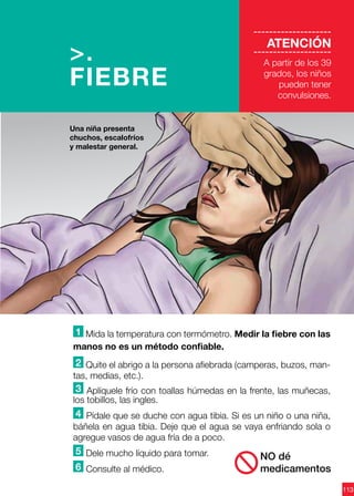 113
--------------------
ATENCIÓN
--------------------
A partir de los 39
grados, los niños
pueden tener
convulsiones.
1 Mida la temperatura con termómetro. Medir la fiebre con las
manos no es un método confiable.
2 Quite el abrigo a la persona afiebrada (camperas, buzos, man-
tas, medias, etc.).
3 Aplíquele frío con toallas húmedas en la frente, las muñecas,
los tobillos, las ingles.
4 Pídale que se duche con agua tibia. Si es un niño o una niña,
báñela en agua tibia. Deje que el agua se vaya enfriando sola o
agregue vasos de agua fría de a poco.
5 Dele mucho líquido para tomar.
6 Consulte al médico.
>.
FIEBRE
Una niña presenta
chuchos, escalofríos
y malestar general.
NO dé
medicamentos
 