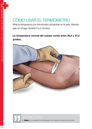 ManualdeprimerosauxiliosdelaCRUZROJAARGENTINA
114
Cómo usar el termómetro
Mida la temperatura con termómetro ubicándolo en la axila. Mantén-
galo en el lugar durante 3 a 5 minutos.
La temperatura normal del cuerpo oscila entre 36,5 y 37,2
grados.
.DEFINICIONES
La fiebre es un aumento de la temperatura del cuerpo por encima de lo normal.
 