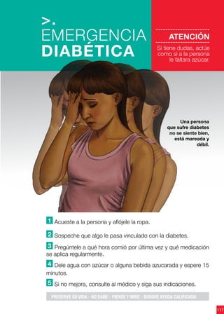 117
----------------------
ATENCIÓN
----------------------
Si tiene dudas, actúe
como si a la persona
le faltara azúcar.
1 Acueste a la persona y aflójele la ropa.
2 Sospeche que algo le pasa vinculado con la diabetes.
3 Pregúntele a qué hora comió por última vez y qué medicación
se aplica regularmente.
4 Dele agua con azúcar o alguna bebida azucarada y espere 15
minutos.
5 Si no mejora, consulte al médico y siga sus indicaciones.
>.
EMERGENCIA
DIABÉTICA
Una persona
que sufre diabetes
no se siente bien,
está mareada y
débil.
PRESERVE SU VIDA - NO DAÑE - PIENSE Y MIRE - BUSQUE AYUDA CALIFICADA
 