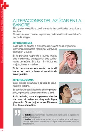 ManualdeprimerosauxiliosdelaCRUZROJAARGENTINA
118
Alteraciones del azúcar en la
sangre
El organismo equilibra continuamente las cantidades de azúcar e
insulina.
Cuando esto no ocurre, la persona padece alteraciones del azú-
car en la sangre.
Hipoglucemia
Es la falta de azúcar o el exceso de insulina en el organismo.
Comienza de manera repentina, y provoca
confusión y sudor.
Si la persona responde y puede tragar,
dele medio vaso de agua con dos cucha-
radas de azúcar. Si a los 15 minutos no
mejora, llame al médico.
Si la persona no responde, no le dé
nada por boca y llame al servicio de
emergencias.
Hiperglucemia
Es el exceso de azúcar o la falta de insuli-
na en la sangre.
El comienzo del ataque es lento y progre-
sivo, y produce confusión y mucha sed.
Ante la duda, trate a la persona afecta-
da como si tuviera un ataque de hipo-
glucemia. Si no mejora a los 15 minu-
tos, llame al médico.
.DEFINICIONES
La diabetes es una enfermedad frecuente que se origina cuando el organismo no
produce suficiente insulina.
La insulina es la sustancia que ayuda a regular el nivel de azúcar en la sangre.
Cuando el equilibrio entre la cantidad de azúcar y de insulina está alterado, las células
del cuerpo sufren.
 