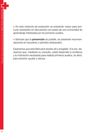 ManualdeprimerosauxiliosdelaCRUZROJAARGENTINA
12
+ En esta instancia de evaluación se presentan casos para pro-
curar resolverlos en discusiones con pares de una comunidad de
aprendizaje interesada por los primeros auxilios.
+ Siempre que la prevención es posible, se presentan recomen-
daciones en recuadros o párrafos destacados.
Esperamos que este Manual le resulte útil y amigable. A la vez, de-
seamos que, mediante su consulta, usted desarrolle la confianza
y la motivación necesarias para realizar primeros auxilios, es decir,
para prevenir, ayudar y educar.
 