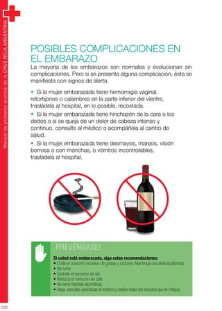 ManualdeprimerosauxiliosdelaCRUZROJAARGENTINA
120
Posibles complicaciones en
el embarazo
La mayoría de los embarazos son normales y evolucionan sin
complicaciones. Pero si se presenta alguna complicación, ésta se
manifiesta con signos de alerta.
• Si la mujer embarazada tiene hemorragia vaginal,
retortijones o calambres en la parte inferior del vientre,
trasládela al hospital, en lo posible, recostada.
• Si la mujer embarazada tiene hinchazón de la cara o los
dedos o si se queja de un dolor de cabeza intenso y
continuo, consulte al médico o acompáñela al centro de
salud.
• Si la mujer embarazada tiene desmayos, mareos, visión
borrosa o con manchas, o vómitos incontrolables,
trasládela al hospital.
.PREVÉNGASE!
Si usted está embarazada, siga estas recomendaciones:
• Cuide el consumo excesivo de grasas y azúcares. Mantenga una dieta equilibrada.
• No fume.
• Controle el consumo de sal.
• Reduzca el consumo de café.
• No tome bebidas alcohólicas.
• Haga consultas periódicas al médico y realice todos los estudios que le indique.
 