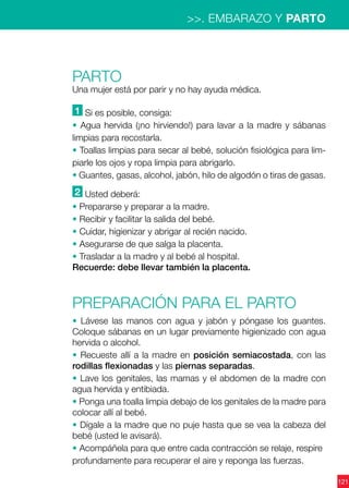 121
>>. EMBARAZO Y PARTO
PARTO
Una mujer está por parir y no hay ayuda médica.
1 Si es posible, consiga:
• Agua hervida (¡no hirviendo!) para lavar a la madre y sábanas
limpias para recostarla.
• Toallas limpias para secar al bebé, solución fisiológica para lim-
piarle los ojos y ropa limpia para abrigarlo.
• Guantes, gasas, alcohol, jabón, hilo de algodón o tiras de gasas.
2 Usted deberá:
• Prepararse y preparar a la madre.
• Recibir y facilitar la salida del bebé.
• Cuidar, higienizar y abrigar al recién nacido.
• Asegurarse de que salga la placenta.
• Trasladar a la madre y al bebé al hospital.
Recuerde: debe llevar también la placenta.
Preparación para el parto
• Lávese las manos con agua y jabón y póngase los guantes.
Coloque sábanas en un lugar previamente higienizado con agua
hervida o alcohol.
• Recueste allí a la madre en posición semiacostada, con las
rodillas flexionadas y las piernas separadas.
• Lave los genitales, las mamas y el abdomen de la madre con
agua hervida y entibiada.
• Ponga una toalla limpia debajo de los genitales de la madre para
colocar allí al bebé.
• Dígale a la madre que no puje hasta que se vea la cabeza del
bebé (usted le avisará).
• Acompáñela para que entre cada contracción se relaje, respire
profundamente para recuperar el aire y reponga las fuerzas.
 