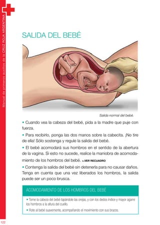 ManualdeprimerosauxiliosdelaCRUZROJAARGENTINA
122
Salida del bebé
• Cuando vea la cabeza del bebé, pida a la madre que puje con
fuerza.
• Para recibirlo, ponga las dos manos sobre la cabecita. ¡No tire
de ella! Sólo sostenga y regule la salida del bebé.
• El bebé acomodará sus hombros en el sentido de la abertura
de la vagina. Si esto no sucede, realice la maniobra de acomoda-
miento de los hombros del bebé. >.ver recuadro
• Contenga la salida del bebé sin detenerla para no causar daños.
Tenga en cuenta que una vez liberados los hombros, la salida
puede ser un poco brusca.
ACOMODAMIENTO DE LOS HOMBROS DEL BEBÉ
• Tome la cabeza del bebé tapándole las orejas, y con los dedos índice y mayor agarre
los hombros a la altura del cuello.
• Rote al bebé suavemente, acompañando el movimiento con sus brazos.
Salida normal del bebé.
 