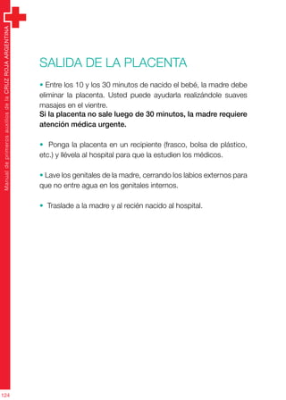 ManualdeprimerosauxiliosdelaCRUZROJAARGENTINA
124
Salida de la placenta
• Entre los 10 y los 30 minutos de nacido el bebé, la madre debe
eliminar la placenta. Usted puede ayudarla realizándole suaves
masajes en el vientre.
Si la placenta no sale luego de 30 minutos, la madre requiere
atención médica urgente.
• Ponga la placenta en un recipiente (frasco, bolsa de plástico,
etc.) y llévela al hospital para que la estudien los médicos.
• Lave los genitales de la madre, cerrando los labios externos para
que no entre agua en los genitales internos.
• Traslade a la madre y al recién nacido al hospital.
 