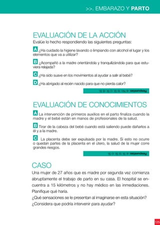 125
>>. EMBARAZO Y PARTO
Evaluación de la acción
Evalúe lo hecho respondiendo las siguientes preguntas:
A ¿Ha cuidado la higiene lavando o limpiando con alcohol el lugar y los
elementos que va a utilizar?
B ¿Acompañó a la madre orientándola y tranquilizándola para que estu-
viera relajada?
C ¿Ha sido suave en los movimientos al ayudar a salir al bebé?
D ¿Ha abrigado al recién nacido para que no pierda calor?
CASO
Una mujer de 27 años que es madre por segunda vez comienza
abruptamente el trabajo de parto en su casa. El hospital se en-
cuentra a 15 kilómetros y no hay médico en las inmediaciones.
Planifique qué haría.
¿Qué sensaciones se le presentan al imaginarse en esta situación?
¿Considera que podría intervenir para ayudar?
Evaluación de CONOCIMIENTOS
A La intervención de primeros auxilios en el parto finaliza cuando la
madre y el bebé están en manos de profesionales de la salud.
B Tirar de la cabeza del bebé cuando está saliendo puede dañarlos a
él y a la madre.
C La placenta debe ser expulsada por la madre. Si esto no ocurre
o quedan partes de la placenta en el útero, la salud de la mujer corre
grandes riesgos.
Respuestas:a)Sí;b)Sí;c)Sí.
Respuestas:a)No;b)Sí;c)Sí;d)Sí.
 