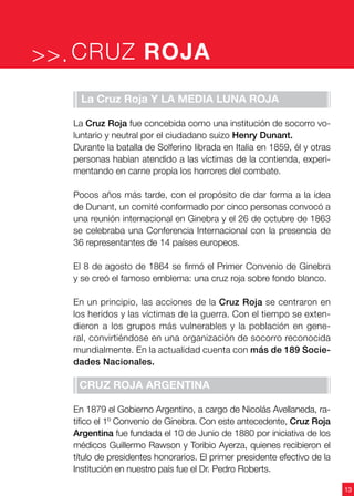 13
CRUZ ROJA>>.
La Cruz Roja y la Media Luna Roja
La Cruz Roja fue concebida como una institución de socorro vo-
luntario y neutral por el ciudadano suizo Henry Dunant.
Durante la batalla de Solferino librada en Italia en 1859, él y otras
personas habían atendido a las víctimas de la contienda, experi-
mentando en carne propia los horrores del combate.
Pocos años más tarde, con el propósito de dar forma a la idea
de Dunant, un comité conformado por cinco personas convocó a
una reunión internacional en Ginebra y el 26 de octubre de 1863
se celebraba una Conferencia Internacional con la presencia de
36 representantes de 14 países europeos.
El 8 de agosto de 1864 se firmó el Primer Convenio de Ginebra
y se creó el famoso emblema: una cruz roja sobre fondo blanco.
En un principio, las acciones de la Cruz Roja se centraron en
los heridos y las víctimas de la guerra. Con el tiempo se exten-
dieron a los grupos más vulnerables y la población en gene-
ral, convirtiéndose en una organización de socorro reconocida
mundialmente. En la actualidad cuenta con más de 189 Socie-
dades Nacionales.
Cruz Roja Argentina
En 1879 el Gobierno Argentino, a cargo de Nicolás Avellaneda, ra-
tifico el 1º Convenio de Ginebra. Con este antecedente, Cruz Roja
Argentina fue fundada el 10 de Junio de 1880 por iniciativa de los
médicos Guillermo Rawson y Toribio Ayerza, quienes recibieron el
título de presidentes honorarios. El primer presidente efectivo de la
Institución en nuestro país fue el Dr. Pedro Roberts.
 