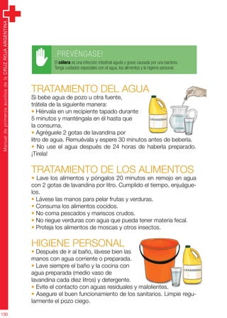 ManualdeprimerosauxiliosdelaCRUZROJAARGENTINA
130
Tratamiento del agua
Si bebe agua de pozo u otra fuente,
trátela de la siguiente manera:
• Hiérvala en un recipiente tapado durante
5 minutos y manténgala en él hasta que
la consuma.
• Agréguele 2 gotas de lavandina por
litro de agua. Remuévala y espere 30 minutos antes de beberla.
• No use el agua después de 24 horas de haberla preparado.
¡Tírela!
Tratamiento de los alimentos
• Lave los alimentos y póngalos 20 minutos en remojo en agua
con 2 gotas de lavandina por litro. Cumplido el tiempo, enjuágue-
los.
• Lávese las manos para pelar frutas y verduras.
• Consuma los alimentos cocidos.
• No coma pescados y mariscos crudos.
• No riegue verduras con agua que pueda tener materia fecal.
• Proteja los alimentos de moscas y otros insectos.
Higiene personal
• Después de ir al baño, lávese bien las
manos con agua corriente o preparada.
• Lave siempre el baño y la cocina con
agua preparada (medio vaso de
lavandina cada diez litros) y detergente.
• Evite el contacto con aguas residuales y malolientes.
• Asegure el buen funcionamiento de los sanitarios. Limpie regu-
larmente el pozo ciego.
.PREVÉNGASE!
El cólera es una infección intestinal aguda y grave causada por una bacteria.
Tenga cuidados especiales con el agua, los alimentos y la higiene personal.
 