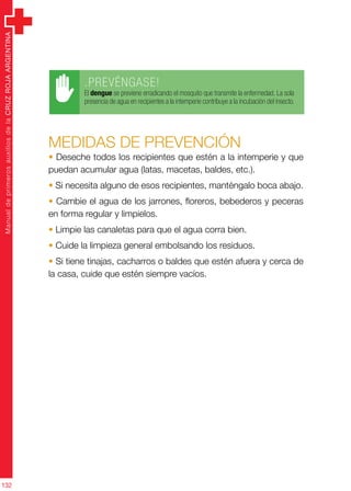 ManualdeprimerosauxiliosdelaCRUZROJAARGENTINA
132
.PREVÉNGASE!
El dengue se previene erradicando el mosquito que transmite la enfermedad. La sola
presencia de agua en recipientes a la intemperie contribuye a la incubación del insecto.
MEDIDAS DE PREVENCIÓN
• Deseche todos los recipientes que estén a la intemperie y que
puedan acumular agua (latas, macetas, baldes, etc.).
• Si necesita alguno de esos recipientes, manténgalo boca abajo.
• Cambie el agua de los jarrones, floreros, bebederos y peceras
en forma regular y limpielos.
• Limpie las canaletas para que el agua corra bien.
• Cuide la limpieza general embolsando los residuos.
• Si tiene tinajas, cacharros o baldes que estén afuera y cerca de
la casa, cuide que estén siempre vacíos.
 