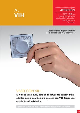 133
VIVIR CON VIH
El VIH no tiene cura, pero en la actualidad existen trata-
mientos que le permiten a la persona con VIH lograr una
excelente calidad de vida.
La mejor forma de prevenir el VIH
es el correcto uso del preservativo.
>.
VIH
----------------------
ATENCIÓN
----------------------
El VIH NO se
transmite a través
de la saliva, el sudor,
las lágrimas o
la orina.
PRESERVE SU VIDA - NO DAÑE - PIENSE Y MIRE - BUSQUE AYUDA CALIFICADA
 