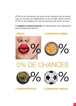 135
El VIH no se contrae por ser quien se es, tampoco por las perso-
nas con las que nos relacionamos ni por el lugar donde vivimos.
El VIH no se contrae por lo que se hace sino por cómo se hace.
El estigma y la discriminación son las barreras más importantes
para la prevención del VIH.
• BESAR
• COMPARTIR MATE • COMPARTIR JUEGOS
• COMPARTIR COMIDA
0% de chances
 