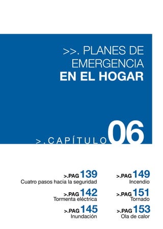 > . C A P Í T U L O06
>>. PLANES DE
EMERGENCIA
EN EL HOGAR
Cuatro pasos hacia la seguridad
Tormenta eléctrica
Inundación
139>.PAG
142
145
>.PAG
>.PAG
Incendio
Tornado
Ola de calor
149>.PAG
151
153
>.PAG
>.PAG
 