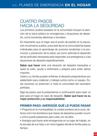 139
>>. PLANES DE EMERGENCIA EN EL HOGAR
Cuatro pasos
hacia la seguridad
Los primeros auxilios basados en la comunidad incluyen la aten-
ción de la salud pública en emergencias y situaciones de desas-
tre, como tormentas eléctricas o tornados.
Es importante que el hogar sea el punto de partida en la educa-
ción en primeros auxilios, pues éste fija en la comunidad las bases
individuales para el aprendizaje de acciones tendientes a la pro-
moción y prevención de la salud, así como estimula el desarrollo
de las actitudes necesarias para responder a la emergencia y a las
situaciones de desastre específicamente.
Saber qué hacer ante una situación de desastre tranquiliza a
quien la sufre, ayuda a enfrentarla y prepara para evitar daños
mayores.
Usted y su familia pueden enfrentar el desastre preparándose por
adelantado para colaborar y trabajar juntos como un equipo. Es-
tas acciones se potencian si toda la comunidad del vecindario
participa.
Siga los pasos que le presentamos a continuación para crear un
plan para el hogar en caso de desastre. Saber qué hacer es su
mejor protección y su responsabilidad.
Primer paso: averigüe qué le puede pasar
• Pregunte en la municipalidad, la unidad sanitaria de la zona, de-
fensa civil o los bomberos qué clases de desastres pueden ocurrir
y cómo puede prepararse para cada uno de ellos.
• Averigüe qué hacer ante emergencias en su lugar de trabajo, en
la escuela de sus hijos o en otros lugares donde la familia pasa su
tiempo.
 
