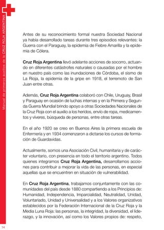 ManualdeprimerosauxiliosdelaCRUZROJAARGENTINA
14
Antes de su reconocimiento formal nuestra Sociedad Nacional
ya había desarrollado tareas durante tres episodios relevantes: la
Guerra con el Paraguay, la epidemia de Fiebre Amarilla y la epide-
mia de Cólera.
Cruz Roja Argentina llevó adelante acciones de socorro, actuan-
do en diferentes catástrofes naturales o causadas por el hombre
en nuestro país como las inundaciones de Córdoba, el sismo de
La Rioja, la epidemia de la gripe en 1918, el terremoto de San
Juan entre otras.
Además, Cruz Roja Argentina colaboró con Chile, Uruguay, Brasil
y Paraguay en ocasión de luchas internas y en la Primera y Segun-
da Guerra Mundial brindo apoyo a otras Sociedades Nacionales de
la Cruz Roja con el auxilio a los heridos, envío de ropa, medicamen-
tos y víveres, búsqueda de personas, entre otras tareas.
En el año 1920 se creo en Buenos Aires la primera escuela de
Enfermería y en 1934 comenzaron a dictarse los cursos de forma-
ción de Guardavidas.
Actualmente, somos una Asociación Civil, humanitaria y de carác-
ter voluntario, con presencia en todo el territorio argentino. Todos
quienes integramos Cruz Roja Argentina, desarrollamos accio-
nes para contribuir a mejorar la vida de las personas, en especial
aquellas que se encuentren en situación de vulnerabilidad.
En Cruz Roja Argentina, trabajamos conjuntamente con las co-
munidades del país desde 1880 compartiendo a los Principios de:
Humanidad, Independencia, Imparcialidad, Neutralidad, Unidad,
Voluntariado, Unidad y Universalidad y a los Valores organizativos
establecidos por la Federación Internacional de la Cruz Roja y la
Media Luna Roja: las personas, la integridad, la diversidad, el lide-
razgo, y la innovación, así como los Valores propios de: respeto,
 