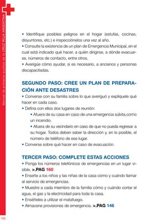 ManualdeprimerosauxiliosdelaCRUZROJAARGENTINA
140
• Identifique posibles peligros en el hogar (estufas, cocinas,
disyuntores, etc.) e inspecciónelos una vez al año.
• Consulte la existencia de un plan de Emergencia Municipal, en el
cual está indicado qué hacer, a quién dirigirse, a dónde evacuar-
se, números de contacto, entre otros.
• Averigüe cómo ayudar, si es necesario, a ancianos y personas
discapacitadas.
Segundo paso: cree un plan DE PREPARA-
CIÓN ANTE desastres
• Converse con su familia sobre lo que averiguó y explíquele qué
hacer en cada caso.
• Defina con ellos dos lugares de reunión:
• Afuera de su casa en caso de una emergencia súbita,como
un incendio.
• Afuera de su vecindario en caso de que no pueda regresar a
su hogar. Todos deben saber la dirección y, en lo posible, el
número de teléfono de ese lugar.
• Converse sobre qué hacer en caso de evacuación.
Tercer paso: complete estas acciones
• Ponga los números telefónicos de emergencias en un lugar vi-
sible. >.PAG 160
• Enseñe a los niños y las niñas de la casa cómo y cuándo llamar
al servicio de emergencias.
• Muestre a cada miembro de la familia cómo y cuándo cortar el
agua, el gas y la electricidad para toda la casa.
• Enséñeles a utilizar el matafuego.
• Almacene provisiones de emergencia. >.PAG 146
 