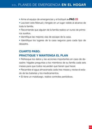 141
>>. PLANES DE EMERGENCIA EN EL HOGAR
• Arme el equipo de emergencias y el botiquín.>.PAG 23
• Lea bien este Manual y téngalo en un lugar visible al alcance de
toda la familia.
• Recomiende que alguien de la familia realice un curso de prime-
ros auxilios.
• Identifique las mejores vías de escape de la casa.
• Identifique los lugares de la casa seguros para cada tipo de
desastre.
Cuarto paso:
practique y mantenga el plan
• Refresque los datos y las acciones importantes en caso de de-
sastre: hágales preguntas a los miembros de su familia cada seis
meses para que todos recuerden qué tienen que hacer.
• Recambie el agua almacenada cada tres meses y revise el esta-
do de las baterías y los medicamentos.
• Si tiene un matafuego, realice controles periódicos.
 