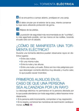 143
8 Si se encuentra a campo abierto, protéjase en una zanja.
9 Si debe circular por el exterior de la casa, intente conservar
la ropa seca utilizando protección de goma.
10 Aléjese de las piletas.
11 La posición de seguridad más recomendada es de “cuchillas”,
lo más agachado posible, con las manos en las rodillas, tocando
el suelo solo con el calzado.
¿Cómo se manifiesta una tor-
menta eléctrica?
Durante una tormenta eléctrica pueden observarse rayos en dis-
tintos lugares:
• Entre dos nubes.
• En una misma nube.
• Entre la nube y las alturas.
• Entre una nube y el suelo. Éstos son los más peligrosos por-
que descargan corriente eléctrica muy elevada y mucho calor,
lo que puede causar incendios.
PRIMEROS AUXILIOS EN EL
CASO DE QUE UNA PERSONA
SEA ALCANZADA POR UN RAYO
La descarga eléctrica no permanece en la persona afectada por
lo que puede atenderse con toda seguridad y debe hacerse inme-
diatamente.
• Si la persona está inconsciente, comprobar si hay respiración.
• Si no respira, comenzar las maniobras de reanimación cardiopul-
monar. >.PAG 48
>>. TORMENTA ELÉCTRICA
 
