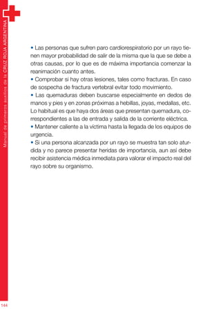 ManualdeprimerosauxiliosdelaCRUZROJAARGENTINA
144
• Las personas que sufren paro cardiorespiratorio por un rayo tie-
nen mayor probabilidad de salir de la misma que la que se debe a
otras causas, por lo que es de máxima importancia comenzar la
reanimación cuanto antes.
• Comprobar si hay otras lesiones, tales como fracturas. En caso
de sospecha de fractura vertebral evitar todo movimiento.
• Las quemaduras deben buscarse especialmente en dedos de
manos y pies y en zonas próximas a hebillas, joyas, medallas, etc.
Lo habitual es que haya dos áreas que presentan quemadura, co-
rrespondientes a las de entrada y salida de la corriente eléctrica.
• Mantener caliente a la víctima hasta la llegada de los equipos de
urgencia.
• Si una persona alcanzada por un rayo se muestra tan solo atur-
dida y no parece presentar heridas de importancia, aun así debe
recibir asistencia médica inmediata para valorar el impacto real del
rayo sobre su organismo.
 