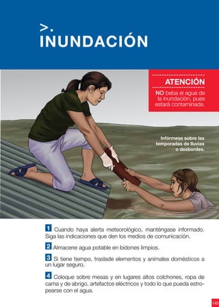 145
1 Cuando haya alerta meteorológico, manténgase informado.
Siga las indicaciones que den los medios de comunicación.
2 Almacene agua potable en bidones limpios.
3 Si tiene tiempo, traslade elementos y animales domésticos a
un lugar seguro.
4 Coloque sobre mesas y en lugares altos colchones, ropa de
cama y de abrigo, artefactos eléctricos y todo lo que pueda estro-
pearse con el agua.
Infórmese sobre las
temporadas de lluvias
o desbordes.
>.
INUNDACIÓN
----------------------
ATENCIÓN
----------------------
NO beba el agua de
la inundación, pues
estará contaminada.
 