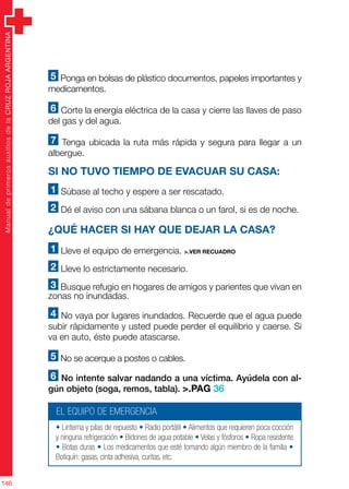 ManualdeprimerosauxiliosdelaCRUZROJAARGENTINA
146
5 Ponga en bolsas de plástico documentos, papeles importantes y
medicamentos.
6 Corte la energía eléctrica de la casa y cierre las llaves de paso
del gas y del agua.
7 Tenga ubicada la ruta más rápida y segura para llegar a un
albergue.
Si no tuvo tiempo de evacuar su casa:
1 Súbase al techo y espere a ser rescatado.
2 Dé el aviso con una sábana blanca o un farol, si es de noche.
¿Qué hacer si hay que dejar la casa?
1 Lleve el equipo de emergencia. >.ver recuadro
2 Lleve lo estrictamente necesario.
3 Busque refugio en hogares de amigos y parientes que vivan en
zonas no inundadas.
4 No vaya por lugares inundados. Recuerde que el agua puede
subir rápidamente y usted puede perder el equilibrio y caerse. Si
va en auto, éste puede atascarse.
5 No se acerque a postes o cables.
6 No intente salvar nadando a una víctima. Ayúdela con al-
gún objeto (soga, remos, tabla). >.PAG 36
EL EQUIPO DE EMERGENCIA
• Linterna y pilas de repuesto • Radio portátil • Alimentos que requieren poca cocción
y ninguna refrigeración • Bidones de agua potable • Velas y fósforos • Ropa resistente
• Botas duras • Los medicamentos que esté tomando algún miembro de la familia •
Botiquín: gasas, cinta adhesiva, curitas, etc.
 