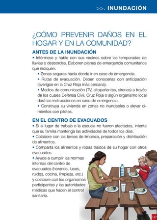 147
¿Cómo prevenir daños en el
hogar y en la comunidad?
Antes de la inundación
• Infórmese y hable con sus vecinos sobre las temporadas de
lluvias o desbordes. Elaboren planes de emergencia comunitarios
que indiquen:
• Zonas seguras hacia donde ir en caso de emergencia.
• Rutas de evacuación. Deben conocerlas con anticipación
(averigüe en la Cruz Roja más cercana).
• Medios de comunicación (TV, altoparlantes, sirenas) a través
de los cuales Defensa Civil, Cruz Roja o algún organismo local
dará las instrucciones en caso de emergencia.
• Construya su vivienda en zonas no inundables o elevar ci-
mientos con pilotes.
En el centro de evacuados
• Si el lugar de trabajo o la escuela no fueron afectados, intente
que su familia mantenga las actividades de todos los días.
• Colabore con las tareas de limpieza, preparación y distribución
de alimentos.
• Comparta los alimentos y ropas traídos de su hogar con otros
evacuados.
• Ayude a cumplir las normas
internas del centro de
evacuados (horarios, luces,
ruidos, cocina, limpieza, etc.)
y colabore con los organismos
participantes y las autoridades
médicas que hacen el control
sanitario.
>>. INUNDACIÓN
 