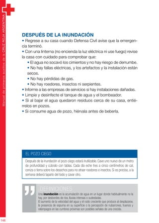 ManualdeprimerosauxiliosdelaCRUZROJAARGENTINA
148
Después de la inundación
• Regrese a su casa cuando Defensa Civil avise que la emergen-
cia terminó.
• Con una linterna (no encienda la luz eléctrica ni use fuego) revise
la casa con cuidado para comprobar que:
• El agua no socavó los cimientos y no hay riesgo de derrumbe.
• No hay fallas eléctricas, y los artefactos y la instalación están
secos.
• No hay pérdidas de gas.
• No hay roedores, insectos ni serpientes.
• Informe a las empresas de servicios si hay instalaciones dañadas.
• Limpie y desinfecte el tanque de agua y el bombeador.
• Si al bajar el agua quedaron residuos cerca de su casa, entié-
rrelos en pozos.
• Si consume agua de pozo, hiérvala antes de beberla.
.DEFINICIONES
Una inundación es la acumulación de agua en un lugar donde habitualmente no la
hay, por desbordes de ríos, lluvias intensas o sudestadas.
El aumento de la velocidad del agua y el ruido creciente que produce al desplazarse,
la presencia de espuma en su superficie o la percepción de nubarrones, truenos y
relámpagos en las cumbres próximas son posibles señales de una crecida.
EL POZO CIEGO
Después de la inundación el pozo ciego estará inutilizable. Cave uno nuevo de un metro
de profundidad y cúbralo con tablas. Cada día eche tres a cinco centímetros de cal,
ceniza o tierra sobre los desechos para no atraer roedores e insectos. Si es preciso, a la
semana deberá taparlo del todo y cavar otro.
 