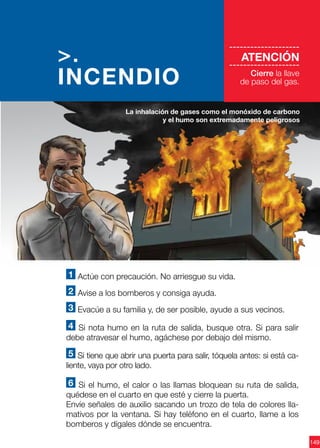 149
1 Actúe con precaución. No arriesgue su vida.
2 Avise a los bomberos y consiga ayuda.
3 Evacúe a su familia y, de ser posible, ayude a sus vecinos.
4 Si nota humo en la ruta de salida, busque otra. Si para salir
debe atravesar el humo, agáchese por debajo del mismo.
5 Si tiene que abrir una puerta para salir, tóquela antes: si está ca-
liente, vaya por otro lado.
6 Si el humo, el calor o las llamas bloquean su ruta de salida,
quédese en el cuarto en que esté y cierre la puerta.
Envíe señales de auxilio sacando un trozo de tela de colores lla-
mativos por la ventana. Si hay teléfono en el cuarto, llame a los
bomberos y dígales dónde se encuentra.
La inhalación de gases como el monóxido de carbono
y el humo son extremadamente peligrosos
>.
INCENDIO
--------------------
ATENCIÓN
--------------------
Cierre la llave
de paso del gas.
 