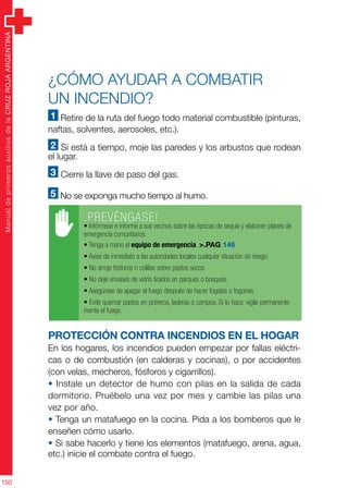 ManualdeprimerosauxiliosdelaCRUZROJAARGENTINA
150
¿Cómo ayudar a combatir
un incendio?
1 Retire de la ruta del fuego todo material combustible (pinturas,
naftas, solventes, aerosoles, etc.).
2 Si está a tiempo, moje las paredes y los arbustos que rodean
el lugar.
3 Cierre la llave de paso del gas.
5 No se exponga mucho tiempo al humo.
Protección contra incendios en el hogar
En los hogares, los incendios pueden empezar por fallas eléctri-
cas o de combustión (en calderas y cocinas), o por accidentes
(con velas, mecheros, fósforos y cigarrillos).
• Instale un detector de humo con pilas en la salida de cada
dormitorio. Pruébelo una vez por mes y cambie las pilas una
vez por año.
• Tenga un matafuego en la cocina. Pida a los bomberos que le
enseñen cómo usarlo.
• Si sabe hacerlo y tiene los elementos (matafuego, arena, agua,
etc.) inicie el combate contra el fuego.
.PREVÉNGASE!
• Infórmese e informe a sus vecinos sobre las épocas de sequía y elaboren planes de
emergencia comunitarios.
• Tenga a mano el equipo de emergencia. >.PAG 146
• Avise de inmediato a las autoridades locales cualquier situación de riesgo.
• No arroje fósforos o colillas sobre pastos secos.
• No deje envases de vidrio tirados en parques o bosques.
• Asegúrese de apagar el fuego después de hacer fogatas o fogones.
• Evite quemar pastos en potreros, laderas o campos. Si lo hace, vigile permanente-
mente el fuego.
 