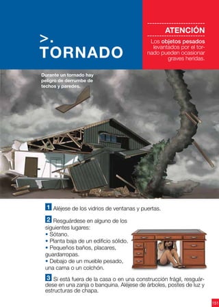 151
1 Aléjese de los vidrios de ventanas y puertas.
2 Resguárdese en alguno de los
siguientes lugares:
• Sótano.
• Planta baja de un edificio sólido.
• Pequeños baños, placares,
guardarropas.
• Debajo de un mueble pesado,
una cama o un colchón.
3 Si está fuera de la casa o en una construcción frágil, resguár-
dese en una zanja o banquina. Aléjese de árboles, postes de luz y
estructuras de chapa.
Durante un tornado hay
peligro de derrumbe de
techos y paredes.
>.
TORNADO
------------------------
ATENCIÓN
------------------------
Los objetos pesados
levantados por el tor-
nado pueden ocasionar
graves heridas.
 