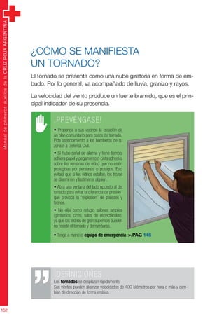 ManualdeprimerosauxiliosdelaCRUZROJAARGENTINA
152
¿Cómo se manifiesta
un tornado?
El tornado se presenta como una nube giratoria en forma de em-
budo. Por lo general, va acompañado de lluvia, granizo y rayos.
La velocidad del viento produce un fuerte bramido, que es el prin-
cipal indicador de su presencia.
.PREVÉNGASE!
• Proponga a sus vecinos la creación de
un plan comunitario para casos de tornado.
Pida asesoramiento a los bomberos de su
zona o a Defensa Civil.
• Si hubo señal de alarma y tiene tiempo,
adhiera papel y pegamento o cinta adhesiva
sobre las ventanas de vidrio que no estén
protegidas por persianas o postigos. Esto
evitará que si los vidrios estallan, los trozos
se diseminen y lastimen a alguien.
• Abra una ventana del lado opuesto al del
tornado para evitar la diferencia de presión
que provoca la “explosión” de paredes y
techos.
• No elija como refugio salones amplios
(gimnasios, cines, salas de espectáculos),
ya que los techos de gran superficie pueden
no resistir el tornado y derrumbarse.
• Tenga a mano el equipo de emergencia. >.PAG 146
.DEFINICIONES
Los tornados se desplazan rápidamente.
Sus vientos pueden alcanzar velocidades de 400 kilómetros por hora o más y cam-
bian de dirección de forma errática.
 