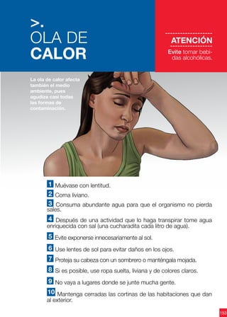 153
1 Muévase con lentitud.
2 Coma liviano.
3 Consuma abundante agua para que el organismo no pierda
sales.
4 Después de una actividad que lo haga transpirar tome agua
enriquecida con sal (una cucharadita cada litro de agua).
5 Evite exponerse innecesariamente al sol.
6 Use lentes de sol para evitar daños en los ojos.
7 Proteja su cabeza con un sombrero o manténgala mojada.
8 Si es posible, use ropa suelta, liviana y de colores claros.
9 No vaya a lugares donde se junte mucha gente.
10 Mantenga cerradas las cortinas de las habitaciones que dan
al exterior.
La ola de calor afecta
también el medio
ambiente, pues
agudiza casi todas
las formas de
contaminación.
-------------------
ATENCIÓN
--------------------
Evite tomar bebi-
das alcohólicas.
>.
OLA DE
CALOR
 