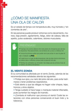 ManualdeprimerosauxiliosdelaCRUZROJAARGENTINA
154
¿Cómo se manifiesta
una ola de calor
Es un estado de tiempo con temperatura alta, muy húmedo y “sin
corrientes de aire”.
En las personas puede producir síntomas como decaimiento, ma-
reos, baja presión, agotamiento, fatiga, dolor de cabeza, falta de
apetito, pulso acelerado, calambres, dolores musculares.
El viento Zonda
Si su comunidad es afectada por el viento Zonda, además de las
recomendaciones señaladas atienda las siguientes:
• Proteja sus ojos y su nariz del polvo del aire, para evitar lasti-
marse o tener problemas respiratorios.
• Esté atento a que las ráfagas no hagan volar chapas, tejas,
troncos y otros objetos.
• Tenga cuidado si hace fuego o manipula material inflamable,
pues aumentan los riesgos de incendio.
• ¡Combata el malhumor que provoca el viento! Cuide las re-
laciones con otras personas conservando el buen trato y la
tolerancia.
.PREVÉNGASE!
• Proponga a los vecinos elaborar entre todos planes de emergencia para este tipo
de situaciones. Pida asesoramiento a los bomberos de su zona o a Defensa Civil.
• Conozca los primeros auxilios que pueden servir para actuar en caso de golpe de
calor o insolación. >.PAG 82
• Si usted vive en un lugar de altas temperaturas, trate de pintar el techo de la terraza
de colores claros o reflectivos, porque evitan la absorción del calor.
• Planifique las actividades que demanden más trabajo para las primeras horas de
la mañana y las últimas del atardecer.
 