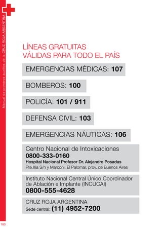 ManualdeprimerosauxiliosdelaCRUZROJAARGENTINA
160
EMERGENCIAS MÉDICAS: 107
BOMBEROS: 100
POLICÍA: 101 / 911
DEFENSA CIVIL: 103
EMERGENCIAS NÁUTICAS: 106
Centro Nacional de Intoxicaciones
0800-333-0160
Hospital Nacional Profesor Dr. Alejandro Posadas
Pte.Illia S/n y Marconi, El Palomar, prov. de Buenos Aires
Instituto Nacional Central Único Coordinador
de Ablación e Implante (INCUCAI)
0800-555-4628
CRUZ ROJA ARGENTINA
Sede central: (11) 4952-7200
Líneas gratuitas
válidas para todo el país
 
