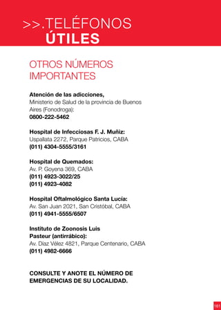 161
Otros números
importantes
Atención de las adicciones,
Ministerio de Salud de la provincia de Buenos
Aires (Fonodroga):
0800-222-5462
Hospital de Infecciosas F. J. Muñiz:
Uspallata 2272, Parque Patricios, CABA
(011) 4304-5555/3161
Hospital de Quemados:
Av. P. Goyena 369, CABA
(011) 4923-3022/25
(011) 4923-4082
Hospital Oftalmológico Santa Lucía:
Av. San Juan 2021, San Cristóbal, CABA
(011) 4941-5555/6507
Instituto de Zoonosis Luis
Pasteur (antirrábico):
Av. Díaz Vélez 4821, Parque Centenario, CABA
(011) 4982-6666
CONSULTE Y ANOTE EL NÚMERO DE
EMERGENCIAS DE SU LOCALIDAD.
TELÉFONOS
ÚTILES
>>.
 