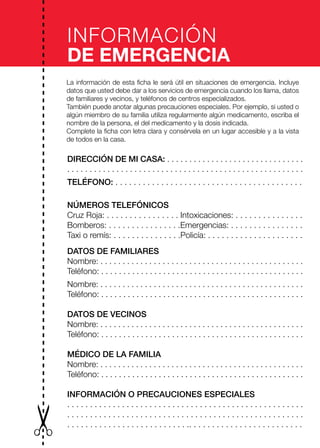 INFORMACIÓN
DE EMERGENCIA
La información de esta ficha le será útil en situaciones de emergencia. Incluye
datos que usted debe dar a los servicios de emergencia cuando los llama, datos
de familiares y vecinos, y teléfonos de centros especializados.
También puede anotar algunas precauciones especiales. Por ejemplo, si usted o
algún miembro de su familia utiliza regularmente algún medicamento, escriba el
nombre de la persona, el del medicamento y la dosis indicada.
Complete la ficha con letra clara y consérvela en un lugar accesible y a la vista
de todos en la casa.
DIRECCIÓN DE MI CASA: . . . . . . . . . . . . . . . . . . . . . . . . . . . . . . .
. . . . . . . . . . . . . . . . . . . . . . . . . . . . . . . . . . . . . . . . . . . . . . . . . . . . .
TELÉFONO: . . . . . . . . . . . . . . . . . . . . . . . . . . . . . . . . . . . . . . . . .
NÚMEROS TELEFÓNICOS
Cruz Roja: . . . . . . . . . . . . . . . . Intoxicaciones: . . . . . . . . . . . . . . .
Bomberos: . . . . . . . . . . . . . . . .Emergencias: . . . . . . . . . . . . . . . .
Taxi o remís: . . . . . . . . . . . . . . .Policía: . . . . . . . . . . . . . . . . . . . . .
DATOS DE FAMILIARES
Nombre: . . . . . . . . . . . . . . . . . . . . . . . . . . . . . . . . . . . . . . . . . . . . . .
Teléfono: . . . . . . . . . . . . . . . . . . . . . . . . . . . . . . . . . . . . . . . . . . . . . .
Nombre: . . . . . . . . . . . . . . . . . . . . . . . . . . . . . . . . . . . . . . . . . . . . . .
Teléfono: . . . . . . . . . . . . . . . . . . . . . . . . . . . . . . . . . . . . . . . . . . . . . .
DATOS DE VECINOS
Nombre: . . . . . . . . . . . . . . . . . . . . . . . . . . . . . . . . . . . . . . . . . . . . . .
Teléfono: . . . . . . . . . . . . . . . . . . . . . . . . . . . . . . . . . . . . . . . . . . . . . .
MÉDICO DE LA FAMILIA
Nombre: . . . . . . . . . . . . . . . . . . . . . . . . . . . . . . . . . . . . . . . . . . . . . .
Teléfono: . . . . . . . . . . . . . . . . . . . . . . . . . . . . . . . . . . . . . . . . . . . . . .
INFORMACIÓN O PRECAUCIONES ESPECIALES
. . . . . . . . . . . . . . . . . . . . . . . . . . . . . . . . . . . . . . . . . . . . . . . . . . . .
. . . . . . . . . . . . . . . . . . . . . . . . . . . . . . . . . . . . . . . . . . . . . . . . . . . .
. . . . . . . . . . . . . . . . . . . . . . . . . . .. . . . . . . . . . . . . . . . . . . . . . . . .
 